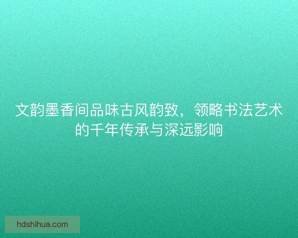 文韵墨香间品味古风韵致，领略书法艺术的千年传承与深远影响