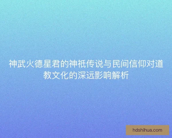 神武火德星君的神祇传说与民间信仰对道教文化的深远影响解析