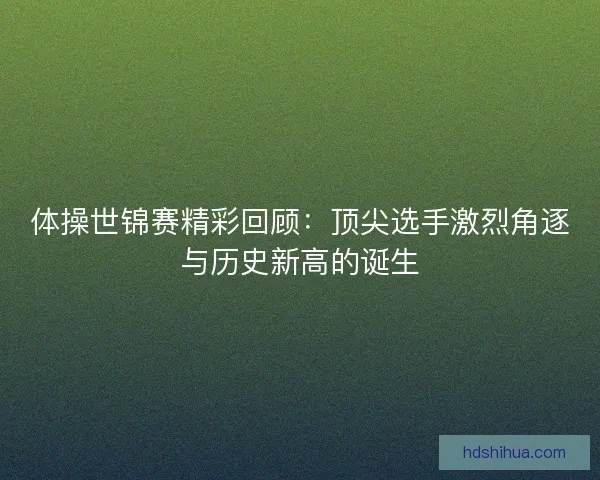 体操世锦赛精彩回顾：顶尖选手激烈角逐与历史新高的诞生