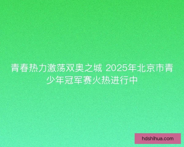 青春热力激荡双奥之城 2025年北京市青少年冠军赛火热进行中