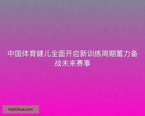 中国体育健儿全面开启新训练周期蓄力备战未来赛事