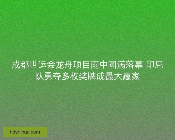 成都世运会龙舟项目雨中圆满落幕 印尼队勇夺多枚奖牌成最大赢家