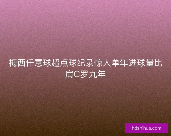 梅西任意球超点球纪录惊人单年进球量比肩C罗九年