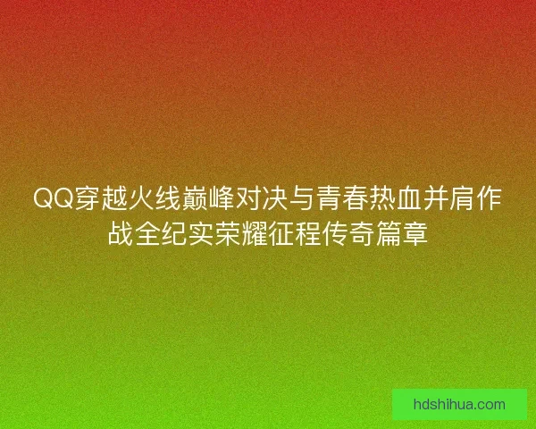 QQ穿越火线巅峰对决与青春热血并肩作战全纪实荣耀征程传奇篇章