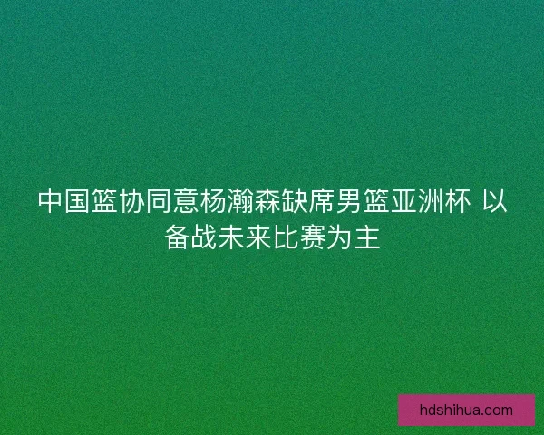 中国篮协同意杨瀚森缺席男篮亚洲杯 以备战未来比赛为主