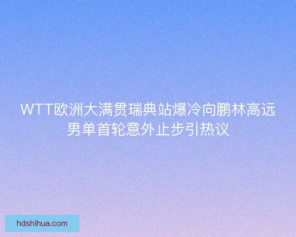 WTT欧洲大满贯瑞典站爆冷向鹏林高远男单首轮意外止步引热议