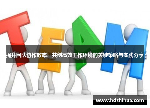 提升团队协作效率，共创高效工作环境的关键策略与实践分享